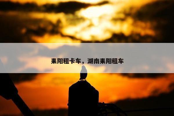耒阳租卡车，湖南耒阳租车