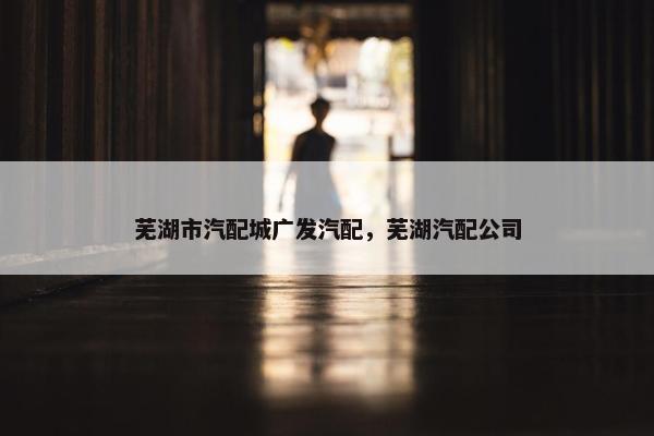 芜湖市汽配城广发汽配，芜湖汽配公司