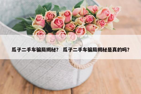 瓜子二手车骗局揭秘？ 瓜子二手车骗局揭秘是真的吗？