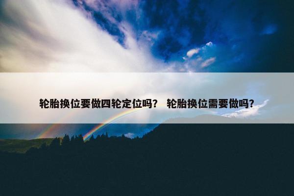 轮胎换位要做四轮定位吗？ 轮胎换位需要做吗？