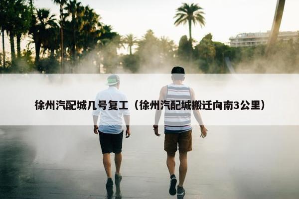 徐州汽配城几号复工（徐州汽配城搬迁向南3公里）