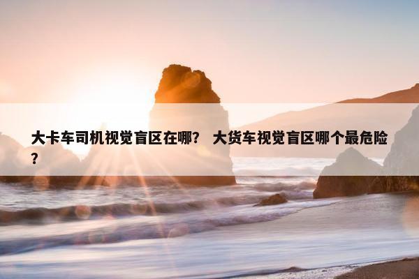 大卡车司机视觉盲区在哪？ 大货车视觉盲区哪个最危险？