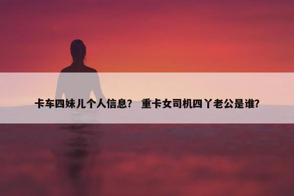卡车四妹儿个人信息？ 重卡女司机四丫老公是谁？