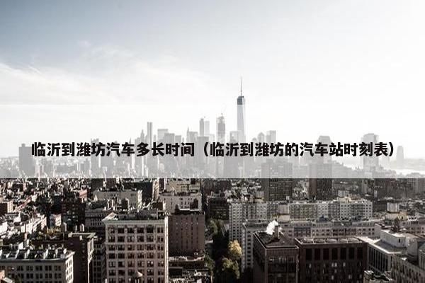 临沂到潍坊汽车多长时间（临沂到潍坊的汽车站时刻表）