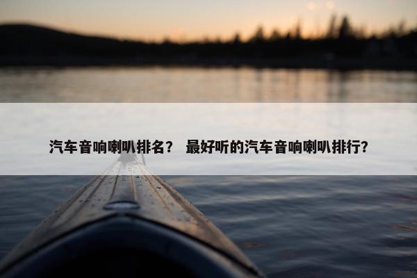 汽车音响喇叭排名？ 最好听的汽车音响喇叭排行？