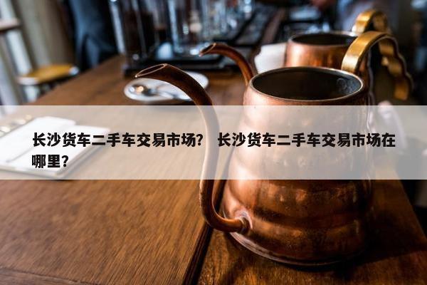 长沙货车二手车交易市场？ 长沙货车二手车交易市场在哪里？