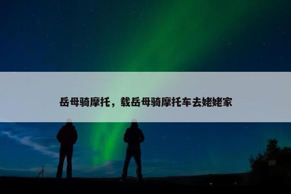 岳母骑摩托，载岳母骑摩托车去姥姥家