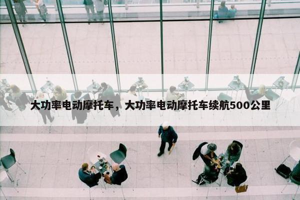 大功率电动摩托车，大功率电动摩托车续航500公里
