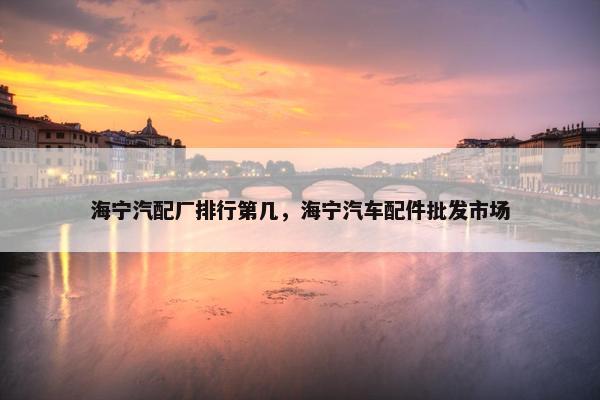 海宁汽配厂排行第几，海宁汽车配件批发市场