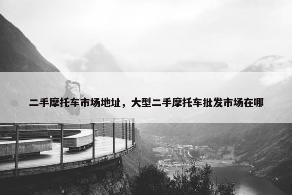 二手摩托车市场地址，大型二手摩托车批发市场在哪