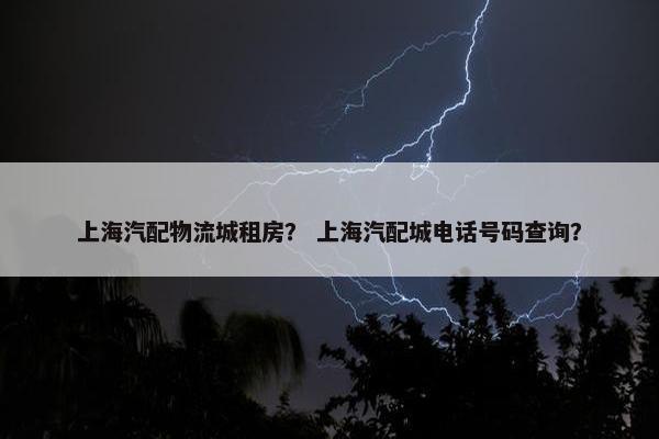 上海汽配物流城租房？ 上海汽配城电话号码查询？