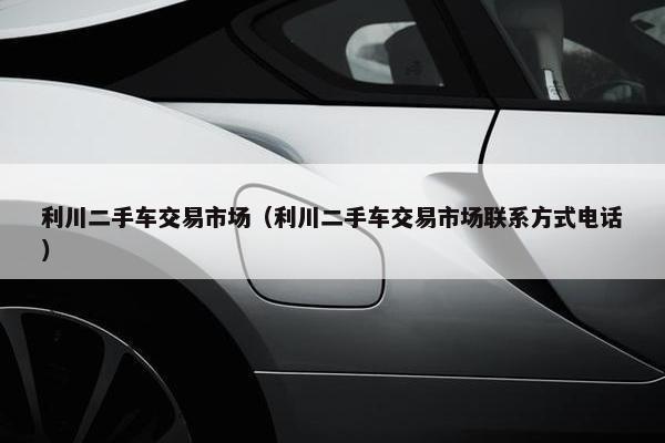 利川二手车交易市场（利川二手车交易市场联系方式电话）