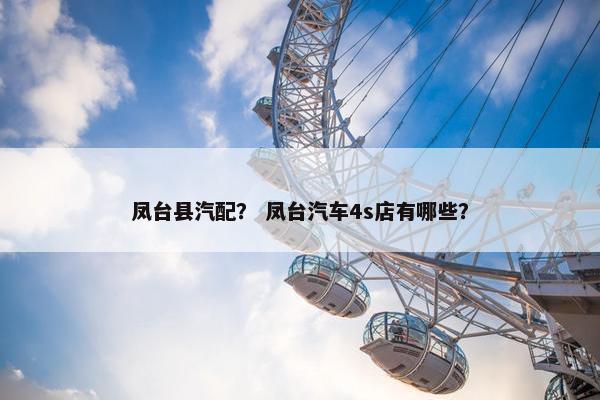 凤台县汽配？ 凤台汽车4s店有哪些？