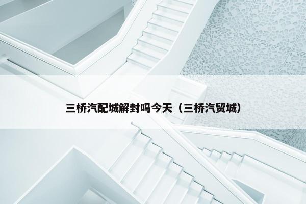 三桥汽配城解封吗今天（三桥汽贸城）