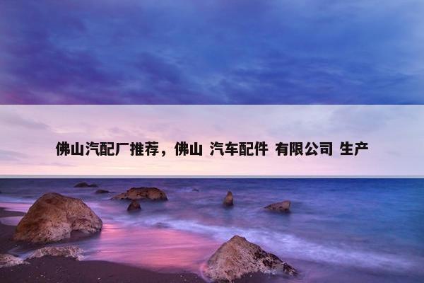佛山汽配厂推荐，佛山 汽车配件 有限公司 生产