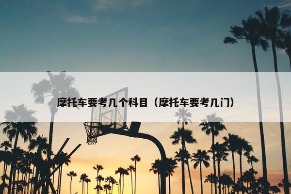 摩托车要考几个科目（摩托车要考几门）