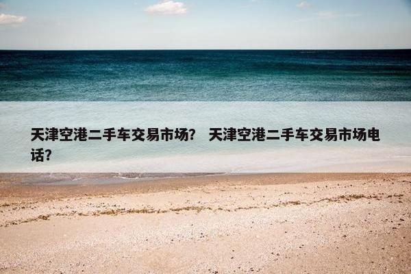 天津空港二手车交易市场？ 天津空港二手车交易市场电话？