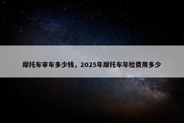摩托车审车多少钱，2025年摩托车年检费用多少