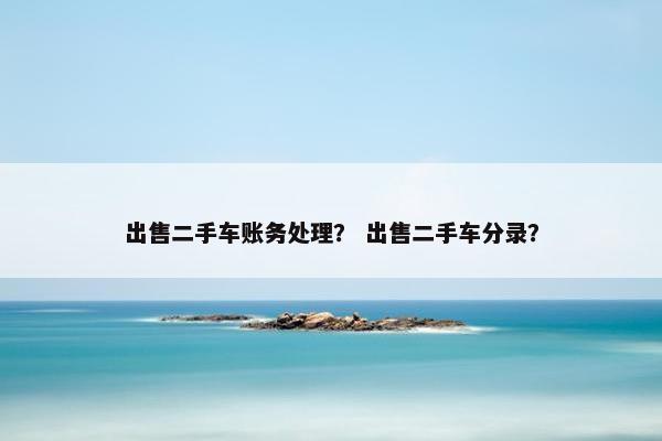 出售二手车账务处理？ 出售二手车分录？