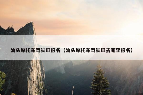 汕头摩托车驾驶证报名（汕头摩托车驾驶证去哪里报名）