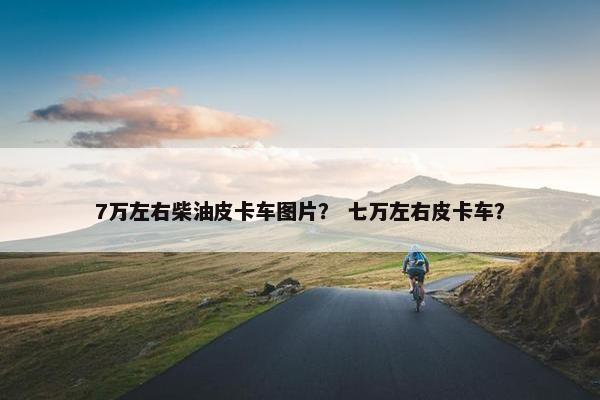 7万左右柴油皮卡车图片？ 七万左右皮卡车？
