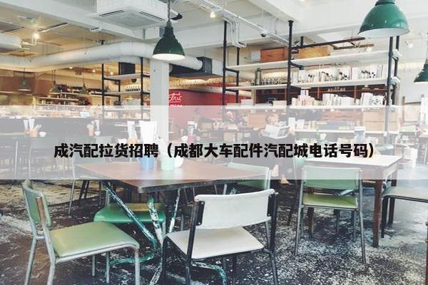 成汽配拉货招聘（成都大车配件汽配城电话号码）
