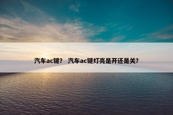 汽车ac键？ 汽车ac键灯亮是开还是关？