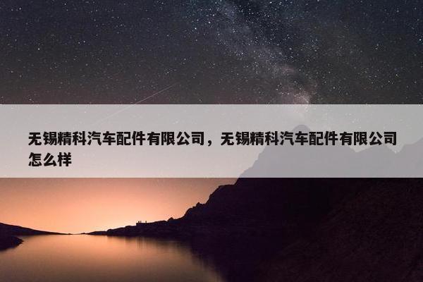 无锡精科汽车配件有限公司，无锡精科汽车配件有限公司怎么样