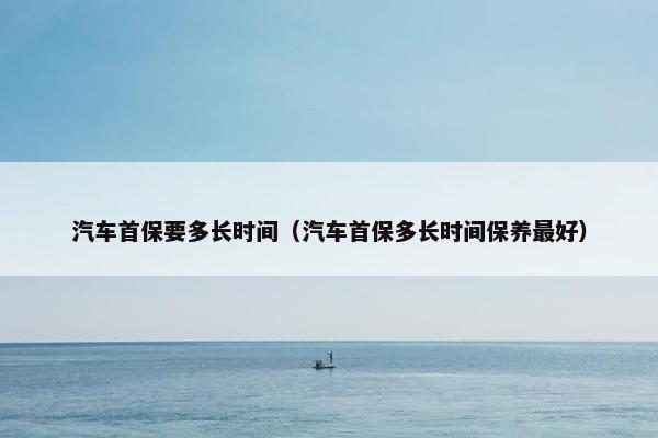 汽车首保要多长时间（汽车首保多长时间保养最好）