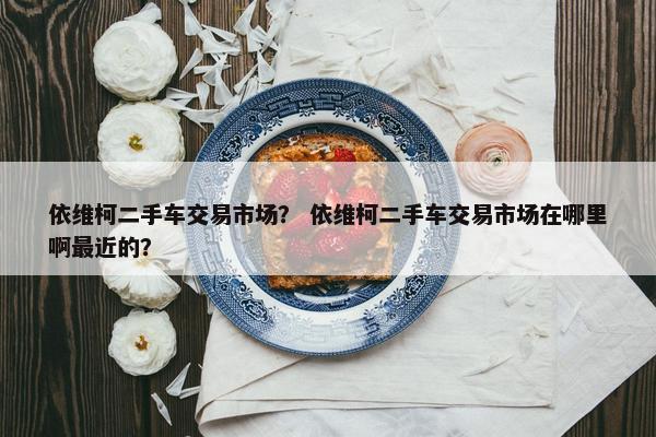 依维柯二手车交易市场？ 依维柯二手车交易市场在哪里啊最近的？