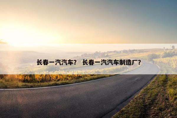 长春一汽汽车？ 长春一汽汽车制造厂？