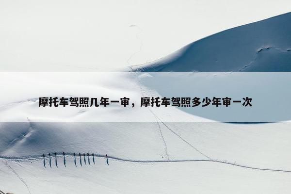 摩托车驾照几年一审，摩托车驾照多少年审一次