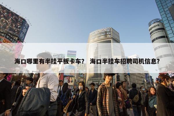 海口哪里有半挂平板卡车？ 海口半挂车招聘司机信息？