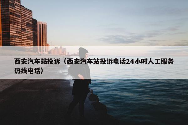 西安汽车站投诉（西安汽车站投诉电话24小时人工服务热线电话）