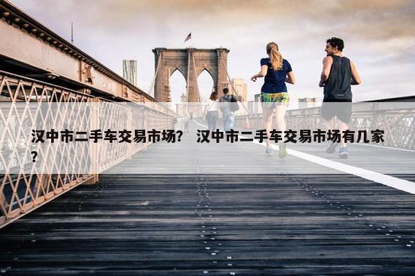 汉中市二手车交易市场？ 汉中市二手车交易市场有几家？