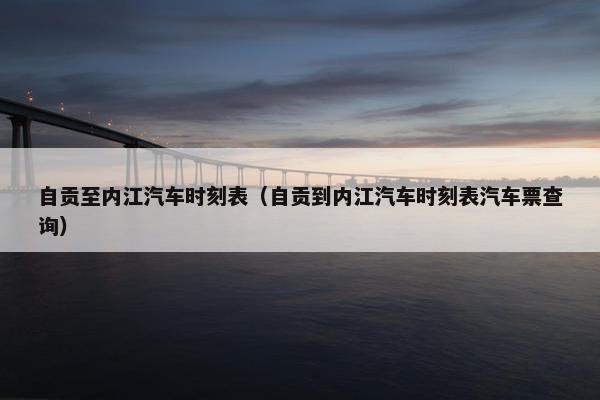 自贡至内江汽车时刻表（自贡到内江汽车时刻表汽车票查询）
