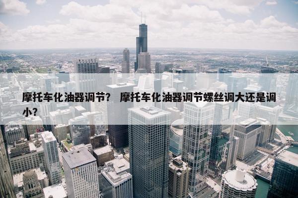 摩托车化油器调节？ 摩托车化油器调节螺丝调大还是调小？