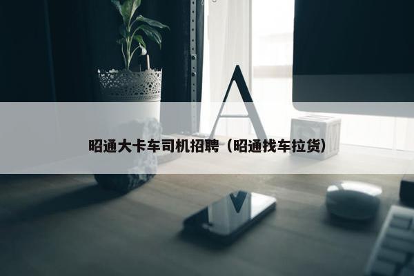 昭通大卡车司机招聘（昭通找车拉货）