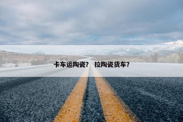 卡车运陶瓷？ 拉陶瓷货车？