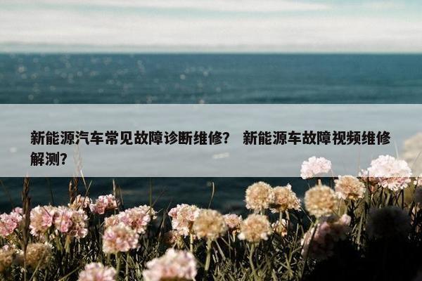 新能源汽车常见故障诊断维修？ 新能源车故障视频维修解测？