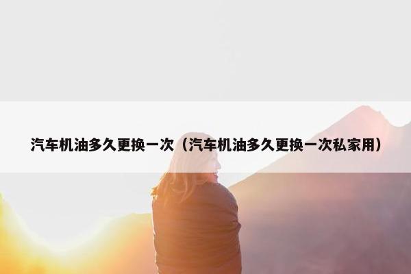 汽车机油多久更换一次（汽车机油多久更换一次私家用）