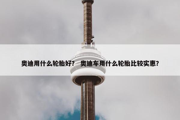 奥迪用什么轮胎好？ 奥迪车用什么轮胎比较实惠？