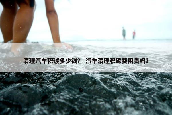清理汽车积碳多少钱？ 汽车清理积碳费用贵吗？