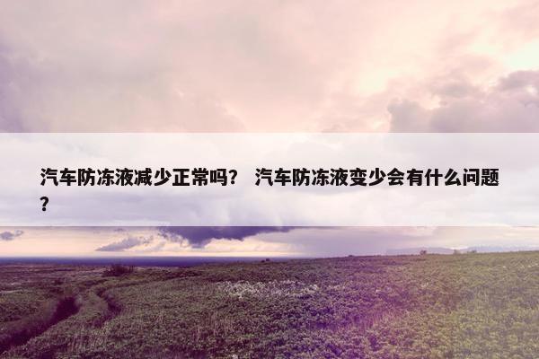 汽车防冻液减少正常吗？ 汽车防冻液变少会有什么问题？