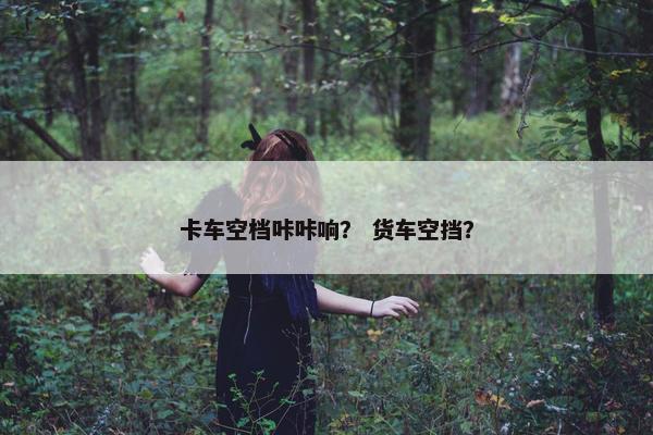 卡车空档咔咔响？ 货车空挡？