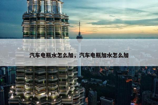 汽车电瓶水怎么加，汽车电瓶加水怎么加