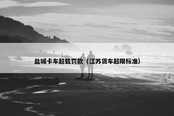 盐城卡车超载罚款（江苏货车超限标准）