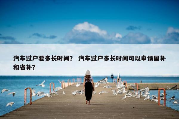 汽车过户要多长时间？ 汽车过户多长时间可以申请国补和省补？