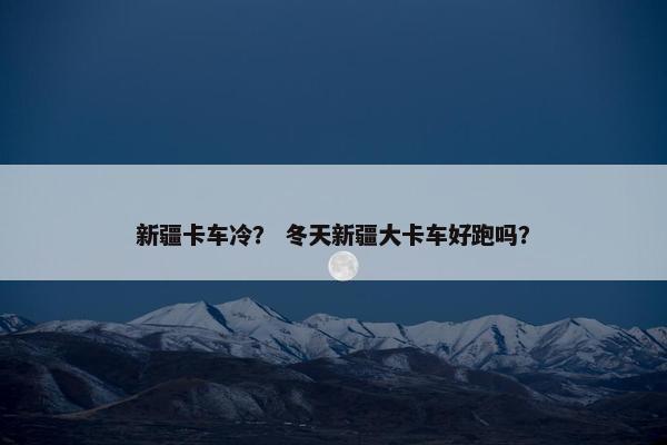 新疆卡车冷？ 冬天新疆大卡车好跑吗？