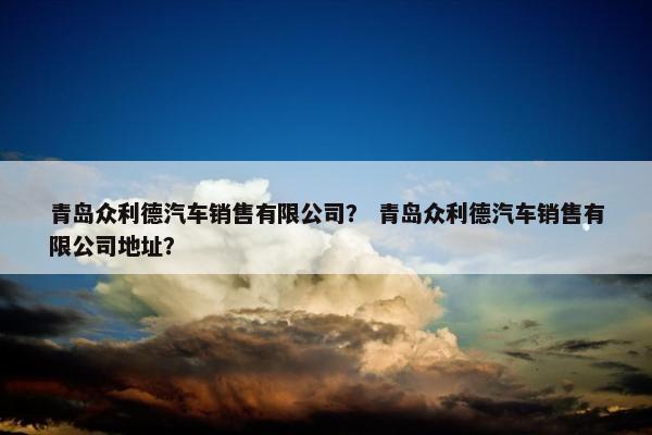 青岛众利德汽车销售有限公司？ 青岛众利德汽车销售有限公司地址？